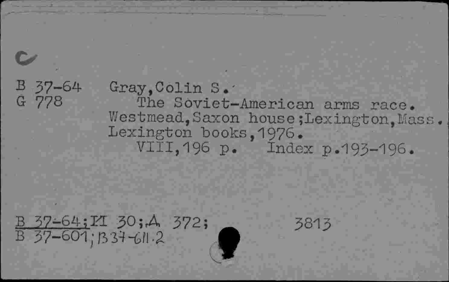 ﻿B 37-64 G 778
Gray,Colin S.'
The Soviet-American, arms race. Westmead,Saxon house ;Lexington,Kass. Lexington books,1976.
VIII, 196 P* Index p.193-196.
B 37-64;LI 30 ;A
B 37-601
572;
3813